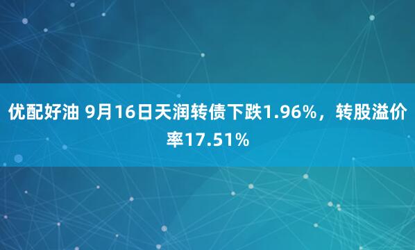 优配好油 9月16日天润转债下跌1.96%，转股溢价率17.51%