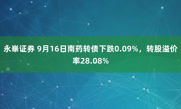 永崋证券 9月16日南药转债下跌0.09%，转股溢价率28.08%