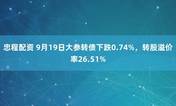 忠程配资 9月19日大参转债下跌0.74%，转股溢价率26.51%