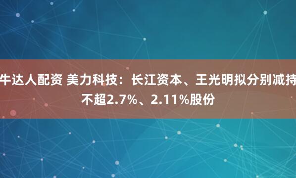 牛达人配资 美力科技：长江资本、王光明拟分别减持不超2.7%、2.11%股份