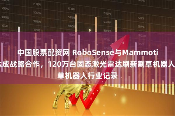 中国股票配资网 RoboSense与Mammotion库犸达成战略合作，120万台固态激光雷达刷新割草机器人行业记录