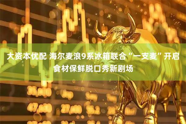 大资本优配 海尔麦浪9系冰箱联合“一支麦”开启食材保鲜脱口秀新剧场