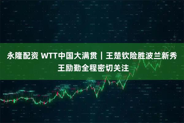 永隆配资 WTT中国大满贯｜王楚钦险胜波兰新秀 王励勤全程密切关注