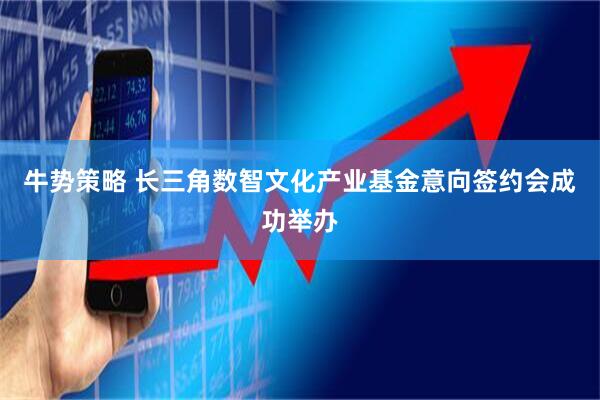 牛势策略 长三角数智文化产业基金意向签约会成功举办