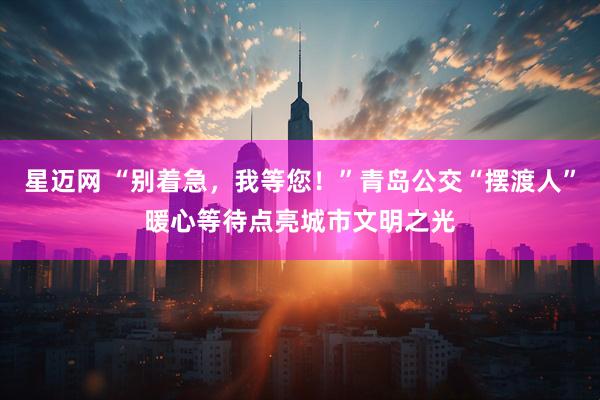 星迈网 “别着急,我等您!”青岛公交“摆渡人”暖心等待点亮城市文明之光