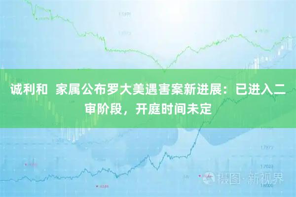 诚利和 家属公布罗大美遇害案新进展:已进入二审阶段,开庭时间未定