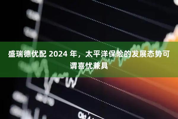 盛瑞德优配 2024 年，太平洋保险的发展态势可谓喜忧兼具