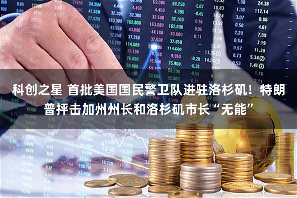 科创之星 首批美国国民警卫队进驻洛杉矶！特朗普抨击加州州长和洛杉矶市长“无能”