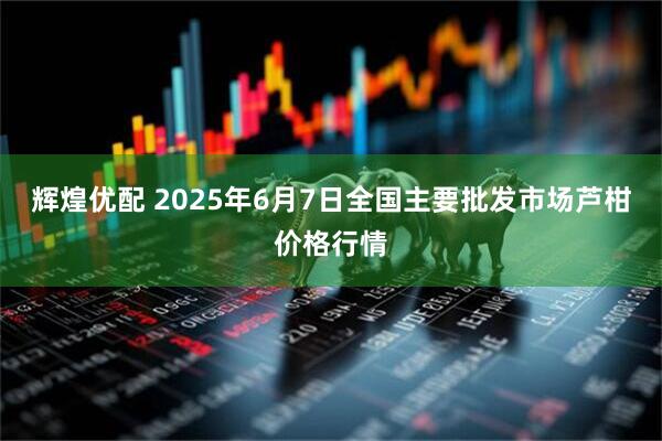 辉煌优配 2025年6月7日全国主要批发市场芦柑价格行情