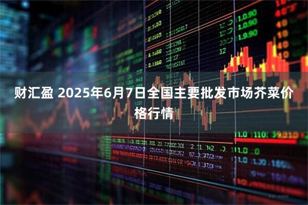 财汇盈 2025年6月7日全国主要批发市场芥菜价格行情