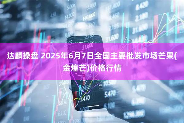 达麟操盘 2025年6月7日全国主要批发市场芒果(金煌芒)价格行情