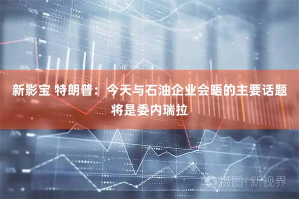 新影宝 特朗普：今天与石油企业会晤的主要话题将是委内瑞拉