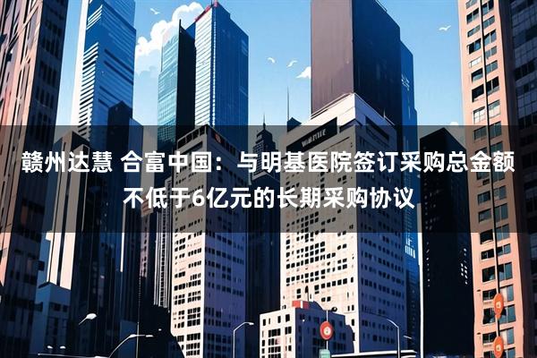 赣州达慧 合富中国：与明基医院签订采购总金额不低于6亿元的长期采购协议