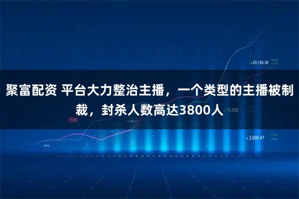 聚富配资 平台大力整治主播，一个类型的主播被制裁，封杀人数高达3800人
