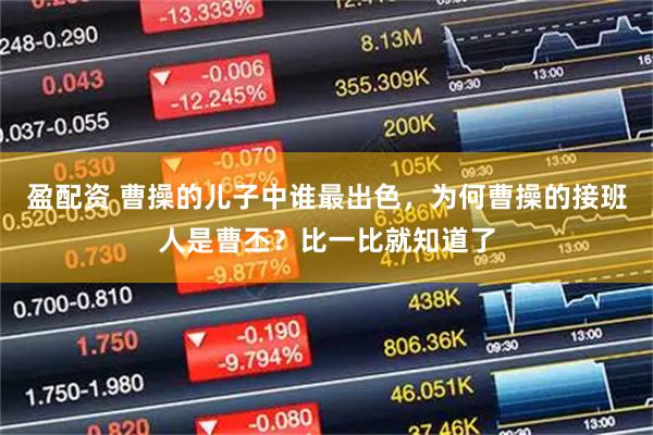 盈配资 曹操的儿子中谁最出色，为何曹操的接班人是曹丕？比一比就知道了