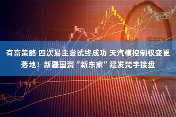 有富策略 四次易主尝试终成功 天汽模控制权变更落地！新疆国资“新东家”建发梵宇接盘