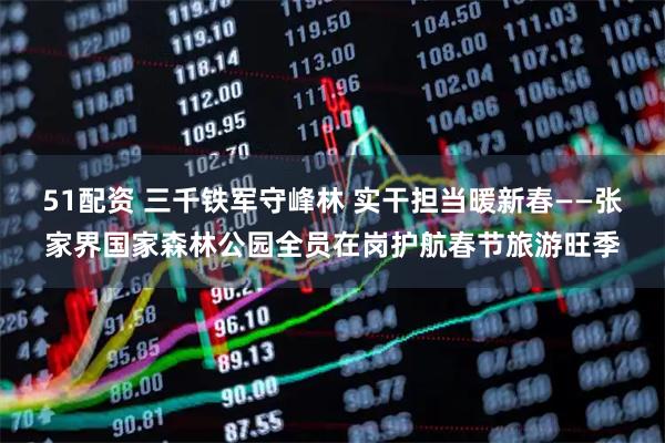 51配资 三千铁军守峰林 实干担当暖新春——张家界国家森林公园全员在岗护航春节旅游旺季