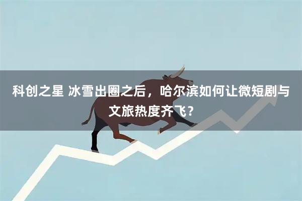 科创之星 冰雪出圈之后，哈尔滨如何让微短剧与文旅热度齐飞？