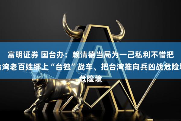 富明证券 国台办：赖清德当局为一己私利不惜把台湾老百姓绑上“台独”战车、把台湾推向兵凶战危险境