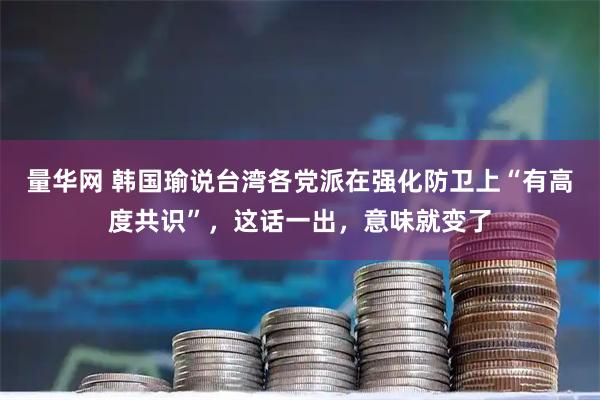 量华网 韩国瑜说台湾各党派在强化防卫上“有高度共识”,这话一出,意味就变了